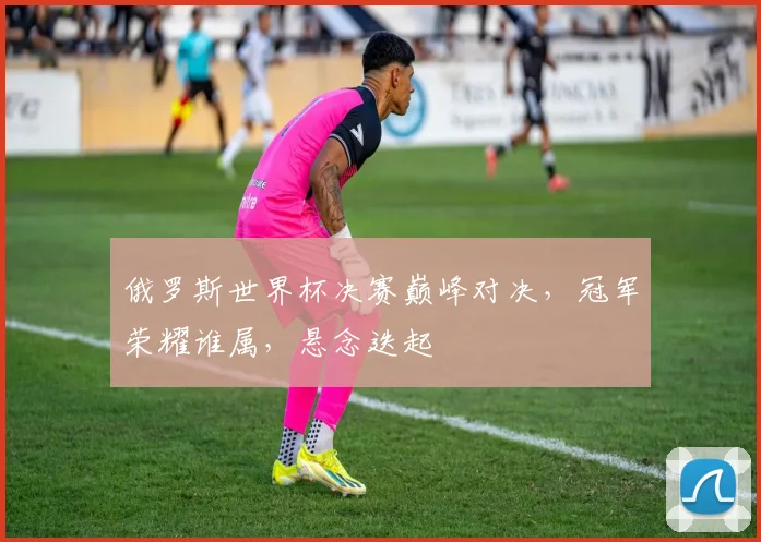 俄罗斯世界杯决赛巅峰对决，冠军荣耀谁属，悬念迭起