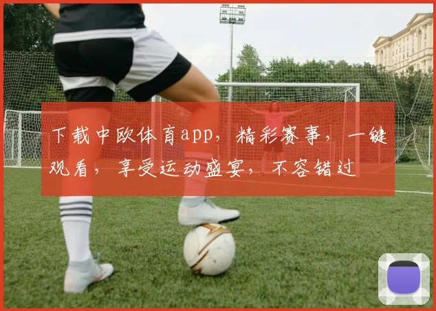 下载中欧体育app，精彩赛事，一键观看，享受运动盛宴，不容错过