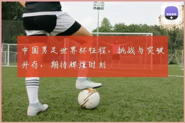 中国男足世界杯征程，挑战与突破并存，期待辉煌时刻