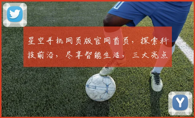 星空手机网页版官网首页，探索科技前沿，尽享智能生活，三大亮点，一网打尽